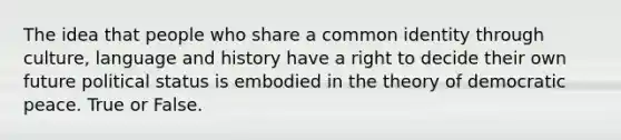 The idea that people who share a common identity through culture, language and history have a right to decide their own future political status is embodied in the theory of democratic peace. True or False.