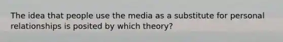 The idea that people use the media as a substitute for personal relationships is posited by which theory?