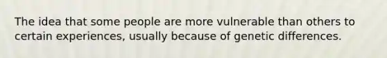 The idea that some people are more vulnerable than others to certain experiences, usually because of genetic differences.