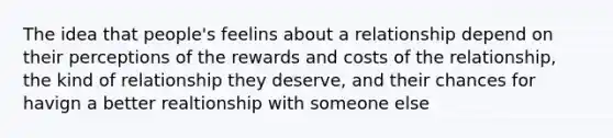 The idea that people's feelins about a relationship depend on their perceptions of the rewards and costs of the relationship, the kind of relationship they deserve, and their chances for havign a better realtionship with someone else