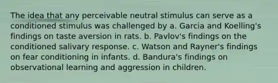 The idea that any perceivable neutral stimulus can serve as a conditioned stimulus was challenged by a. Garcia and Koelling's findings on taste aversion in rats. b. Pavlov's findings on the conditioned salivary response. c. Watson and Rayner's findings on fear conditioning in infants. d. Bandura's findings on observational learning and aggression in children.