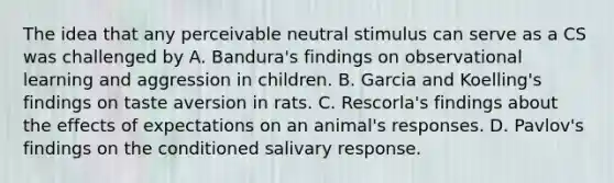 The idea that any perceivable neutral stimulus can serve as a CS was challenged by A. Bandura's findings on observational learning and aggression in children. B. Garcia and Koelling's findings on taste aversion in rats. C. Rescorla's findings about the effects of expectations on an animal's responses. D. Pavlov's findings on the conditioned salivary response.