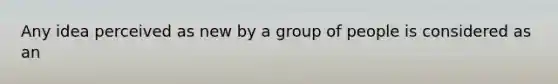 Any idea perceived as new by a group of people is considered as an