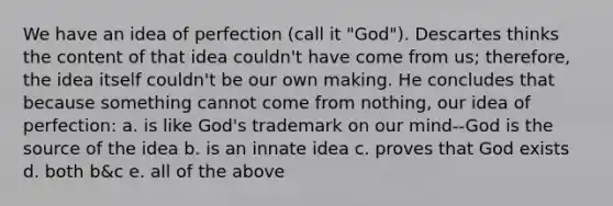 We have an idea of perfection (call it "God"). Descartes thinks the content of that idea couldn't have come from us; therefore, the idea itself couldn't be our own making. He concludes that because something cannot come from nothing, our idea of perfection: a. is like God's trademark on our mind--God is the source of the idea b. is an innate idea c. proves that God exists d. both b&c e. all of the above