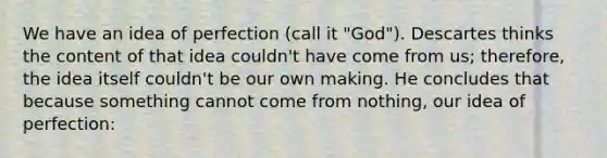 We have an idea of perfection (call it "God"). Descartes thinks the content of that idea couldn't have come from us; therefore, the idea itself couldn't be our own making. He concludes that because something cannot come from nothing, our idea of perfection: