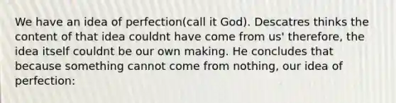 We have an idea of perfection(call it God). Descatres thinks the content of that idea couldnt have come from us' therefore, the idea itself couldnt be our own making. He concludes that because something cannot come from nothing, our idea of perfection: