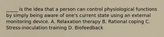 _____ is the idea that a person can control physiological functions by simply being aware of one's current state using an external monitoring device. A. Relaxation therapy B. Rational coping C. Stress-inoculation training D. Biofeedback