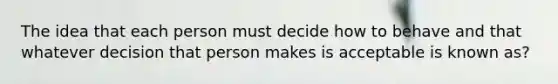 The idea that each person must decide how to behave and that whatever decision that person makes is acceptable is known as?