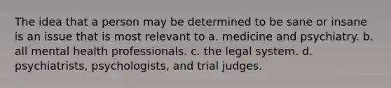 The idea that a person may be determined to be sane or insane is an issue that is most relevant to a. medicine and psychiatry. b. all mental health professionals. c. the legal system. d. psychiatrists, psychologists, and trial judges.