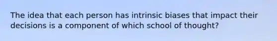 The idea that each person has intrinsic biases that impact their decisions is a component of which school of thought?