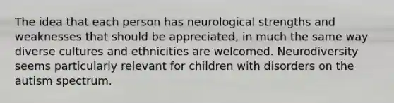 The idea that each person has neurological strengths and weaknesses that should be appreciated, in much the same way diverse cultures and ethnicities are welcomed. Neurodiversity seems particularly relevant for children with disorders on the autism spectrum.