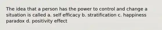 The idea that a person has the power to control and change a situation is called a. self efficacy b. stratification c. happiness paradox d. positivity effect