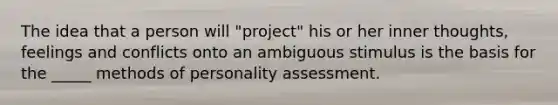 The idea that a person will "project" his or her inner thoughts, feelings and conflicts onto an ambiguous stimulus is the basis for the _____ methods of personality assessment.