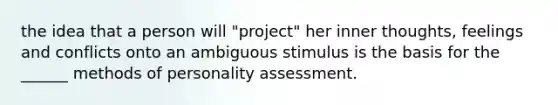 the idea that a person will "project" her inner thoughts, feelings and conflicts onto an ambiguous stimulus is the basis for the ______ methods of personality assessment.