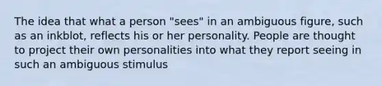 The idea that what a person "sees" in an ambiguous figure, such as an inkblot, reflects his or her personality. People are thought to project their own personalities into what they report seeing in such an ambiguous stimulus