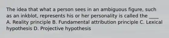 The idea that what a person sees in an ambiguous figure, such as an inkblot, represents his or her personality is called the ____ A. Reality principle B. Fundamental attribution principle C. Lexical hypothesis D. Projective hypothesis