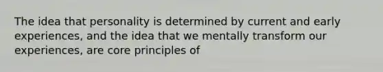 The idea that personality is determined by current and early experiences, and the idea that we mentally transform our experiences, are core principles of