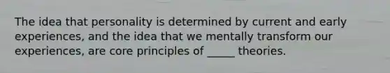 The idea that personality is determined by current and early experiences, and the idea that we mentally transform our experiences, are core principles of _____ theories.