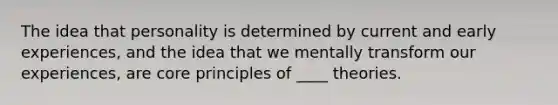 The idea that personality is determined by current and early experiences, and the idea that we mentally transform our experiences, are core principles of ____ theories.