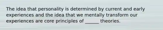 The idea that personality is determined by current and early experiences and the idea that we mentally transform our experiences are core principles of ______ theories.