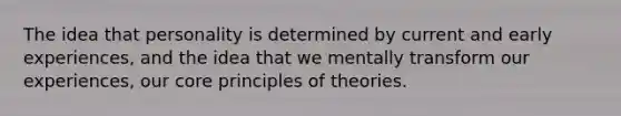 The idea that personality is determined by current and early experiences, and the idea that we mentally transform our experiences, our core principles of theories.