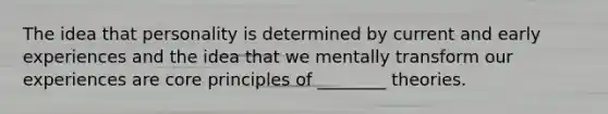 The idea that personality is determined by current and early experiences and the idea that we mentally transform our experiences are core principles of ________ theories.