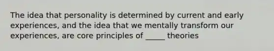 The idea that personality is determined by current and early experiences, and the idea that we mentally transform our experiences, are core principles of _____ theories