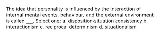 The idea that personality is influenced by the interaction of internal mental events, behaviour, and the external environment is called ___. Select one: a. disposition-situation consistency b. interactionism c. reciprocal determinism d. situationalism