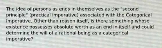 The idea of persons as ends in themselves as the "second principle" (practical imperative) associated with the Categorical Imperative. Other than reason itself, is there something whose existence possesses absolute worth as an end in itself and could determine the will of a rational being as a categorical imperative?