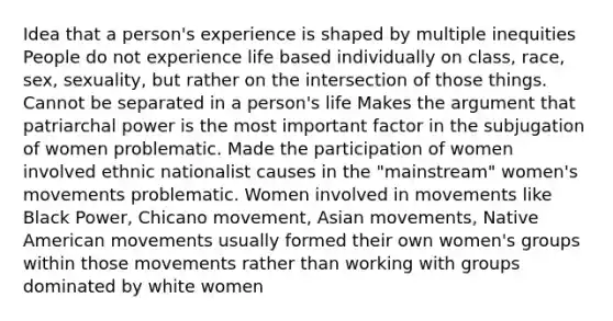 Idea that a person's experience is shaped by multiple inequities People do not experience life based individually on class, race, sex, sexuality, but rather on the intersection of those things. Cannot be separated in a person's life Makes the argument that patriarchal power is the most important factor in the subjugation of women problematic. Made the participation of women involved ethnic nationalist causes in the "mainstream" women's movements problematic. Women involved in movements like Black Power, Chicano movement, Asian movements, Native American movements usually formed their own women's groups within those movements rather than working with groups dominated by white women