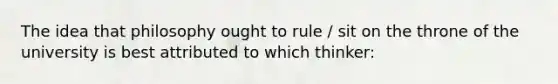 The idea that philosophy ought to rule / sit on the throne of the university is best attributed to which thinker: