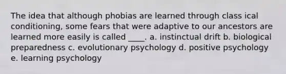 The idea that although phobias are learned through class ical conditioning, some fears that were adaptive to our ancestors are learned more easily is called ____. a. instinctual drift b. biological preparedness c. evolutionary psychology d. positive psychology e. learning psychology