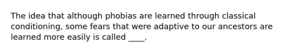 The idea that although phobias are learned through classical conditioning, some fears that were adaptive to our ancestors are learned more easily is called ____.