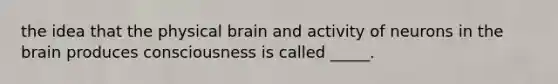 the idea that the physical brain and activity of neurons in the brain produces consciousness is called _____.