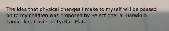 The idea that physical changes I make to myself will be passed on to my children was proposed by Select one: a. Darwin b. Lamarck c. Cuvier d. Lyell e. Plato