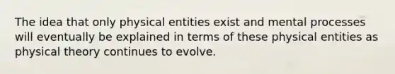 The idea that only physical entities exist and mental processes will eventually be explained in terms of these physical entities as physical theory continues to evolve.