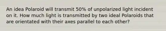 An idea Polaroid will transmit 50% of unpolarized light incident on it. How much light is transmitted by two ideal Polaroids that are orientated with their axes parallel to each other?