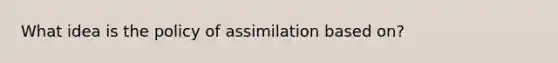 What idea is the policy of assimilation based on?