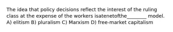 The idea that policy decisions reflect the interest of the ruling class at the expense of the workers isatenetofthe________ model. A) elitism B) pluralism C) Marxism D) free-market capitalism