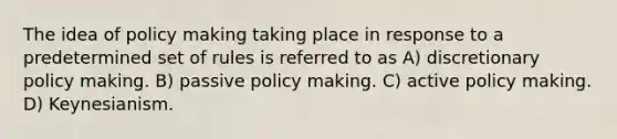 The idea of policy making taking place in response to a predetermined set of rules is referred to as A) discretionary policy making. B) passive policy making. C) active policy making. D) Keynesianism.