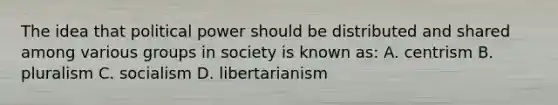 The idea that political power should be distributed and shared among various groups in society is known as: A. centrism B. pluralism C. socialism D. libertarianism