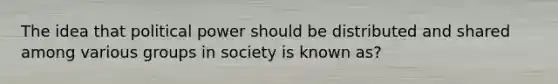 The idea that political power should be distributed and shared among various groups in society is known as?