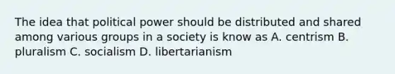 The idea that political power should be distributed and shared among various groups in a society is know as A. centrism B. pluralism C. socialism D. libertarianism