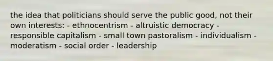 the idea that politicians should serve the public good, not their own interests: - ethnocentrism - altruistic democracy - responsible capitalism - small town pastoralism - individualism - moderatism - social order - leadership