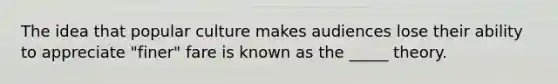 The idea that popular culture makes audiences lose their ability to appreciate "finer" fare is known as the _____ theory.