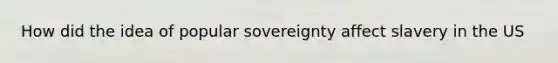 How did the idea of popular sovereignty affect slavery in the US