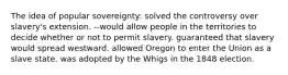 The idea of popular sovereignty: solved the controversy over slavery's extension. --would allow people in the territories to decide whether or not to permit slavery. guaranteed that slavery would spread westward. allowed Oregon to enter the Union as a slave state. was adopted by the Whigs in the 1848 election.