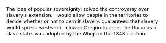 The idea of popular sovereignty: solved the controversy over slavery's extension. --would allow people in the territories to decide whether or not to permit slavery. guaranteed that slavery would spread westward. allowed Oregon to enter the Union as a slave state. was adopted by the Whigs in the 1848 election.