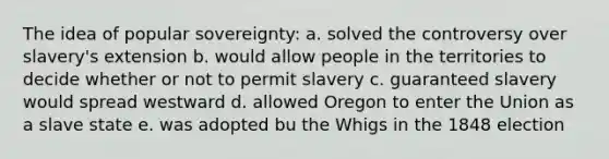 The idea of popular sovereignty: a. solved the controversy over slavery's extension b. would allow people in the territories to decide whether or not to permit slavery c. guaranteed slavery would spread westward d. allowed Oregon to enter the Union as a slave state e. was adopted bu the Whigs in the 1848 election