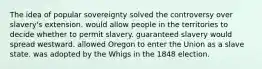 The idea of popular sovereignty solved the controversy over slavery's extension. would allow people in the territories to decide whether to permit slavery. guaranteed slavery would spread westward. allowed Oregon to enter the Union as a slave state. was adopted by the Whigs in the 1848 election.